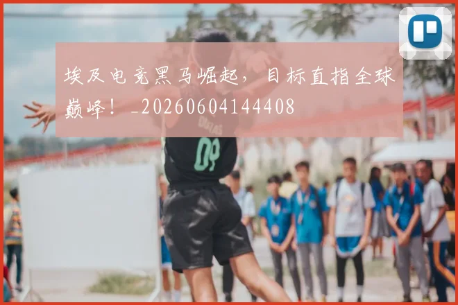 埃及电竞黑马崛起,目标直指全球巅峰!_20260604144408