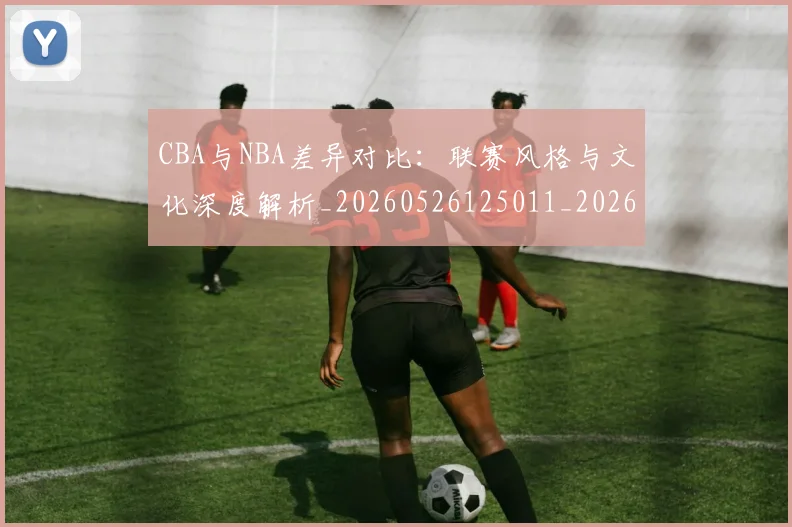 CBA与NBA差异对比：联赛风格与文化深度解析_20260526125011_20260702035108