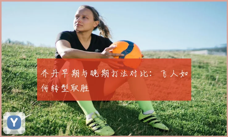 乔丹早期与晚期打法对比:飞人如何转型取胜