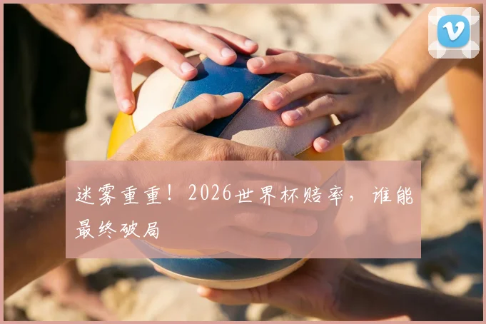 迷雾重重！2026世界杯赔率，谁能最终破局