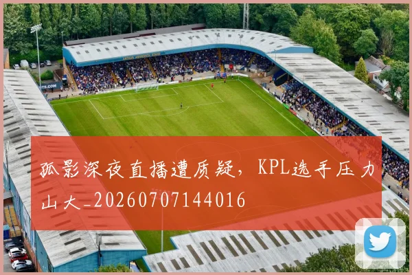 孤影深夜直播遭质疑,KPL选手压力山大_20260707144016
