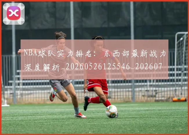 NBA球队实力排名:东西部最新战力深度解析_20260526125546_20260702165523
