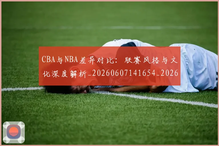 CBA与NBA差异对比：联赛风格与文化深度解析_20260607141654_20260702035108