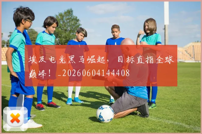 埃及电竞黑马崛起，目标直指全球巅峰！_20260604144408