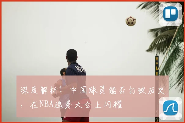 深度解析!中国球员能否打破历史,在NBA选秀大会上闪耀