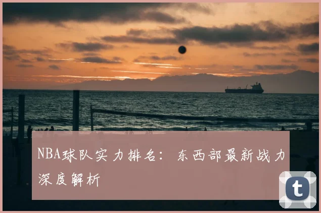 NBA球队实力排名:东西部最新战力深度解析