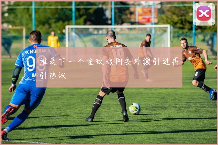 谁是下一个金玟哉国安外援引进再引热议