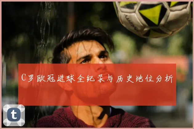 C罗欧冠进球全纪录与历史地位分析