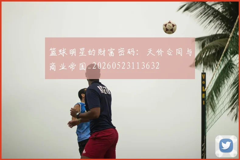 篮球明星的财富密码:天价合同与商业帝国_20260523113632