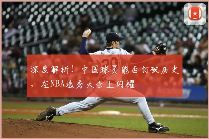深度解析!中国球员能否打破历史,在NBA选秀大会上闪耀